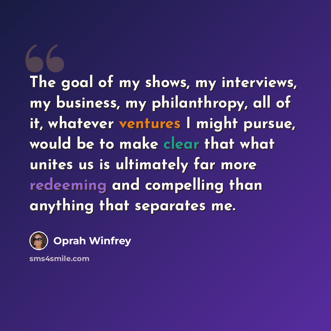 “The goal of my shows, my interviews, my business, my philanthropy, all of it, whatever ventures I might pursue, would be to make clear that what unites us is ultimately far more redeeming and compelling than anything that separates me.” quote by Oprah Winfrey