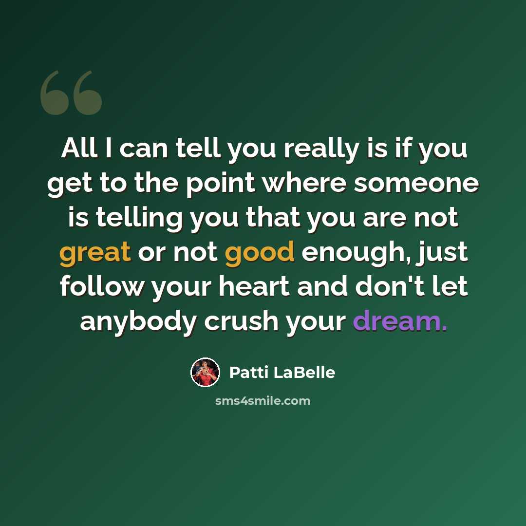 “All I can tell you really is if you get to the point where someone is telling you that you are not great or not good enough, just follow your heart and don't let anybody crush your dream.” quote by Patti LaBelle