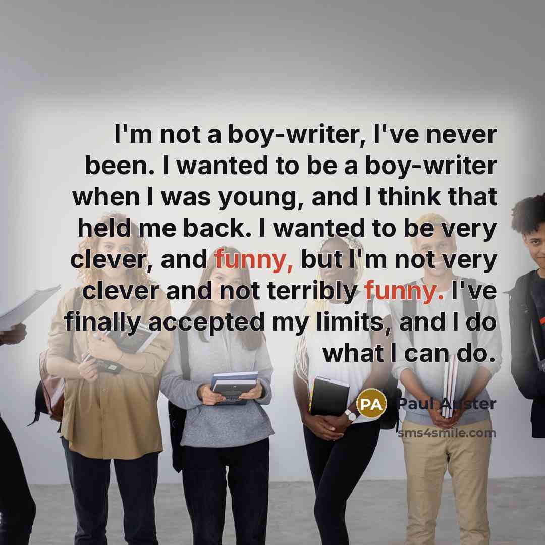 “I'm not a boy-writer, I've never been. I wanted to be a boy-writer when I was young, and I think that held me back. I wanted to be very clever, and funny, but I'm not very clever and not terribly funny. I've finally accepted my limits, and I do what I can do.” quote by Paul Auster