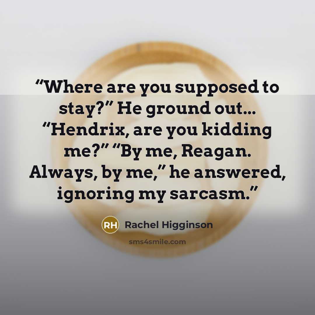 “Where are you supposed to stay?” He ground out... “Hendrix, are you kidding me?” “By me, Reagan. Always, by me,” he answered, ignoring my sarcasm.” quote by Rachel Higginson