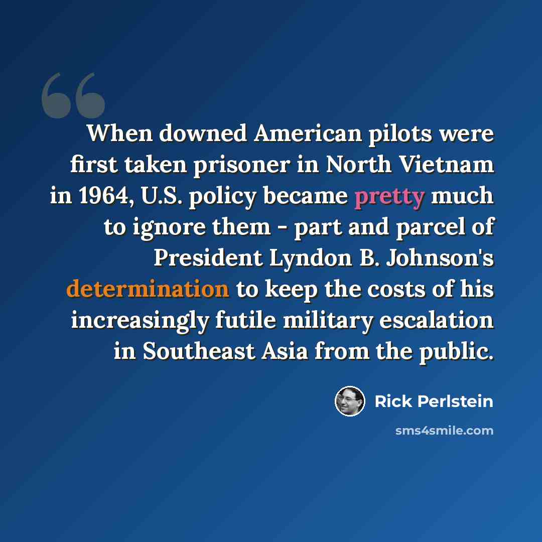 “When downed American pilots were first taken prisoner in North Vietnam in 1964, U.S. policy became pretty much to ignore them - part and parcel of President Lyndon B. Johnson's determination to keep the costs of his increasingly futile military escalation in Southeast Asia from the public.” quote by Rick Perlstein