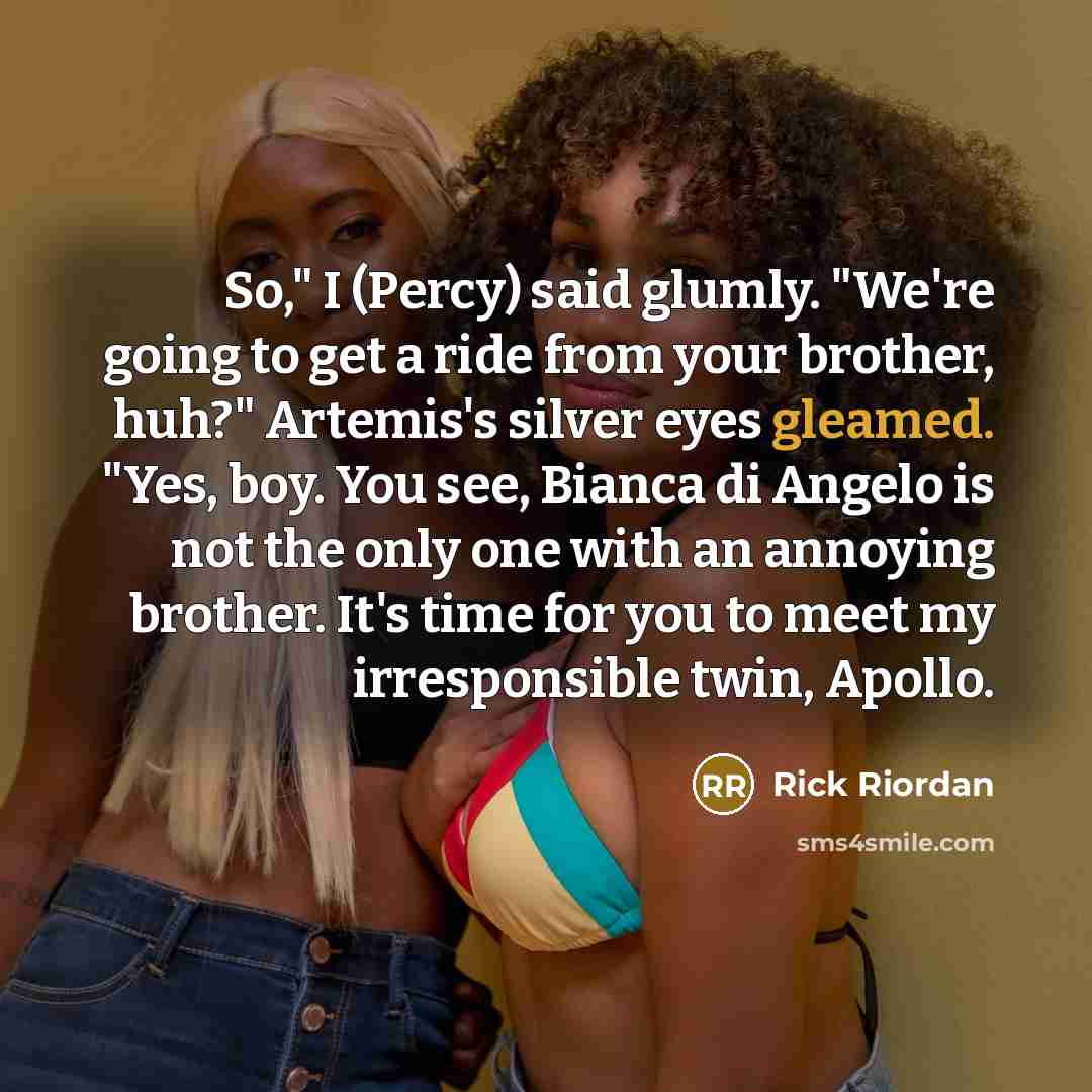 “So," I (Percy) said glumly. "We're going to get a ride from your brother, huh?" Artemis's silver eyes gleamed. "Yes, boy. You see, Bianca di Angelo is not the only one with an annoying brother. It's time for you to meet my irresponsible twin, Apollo.” quote by Rick Riordan