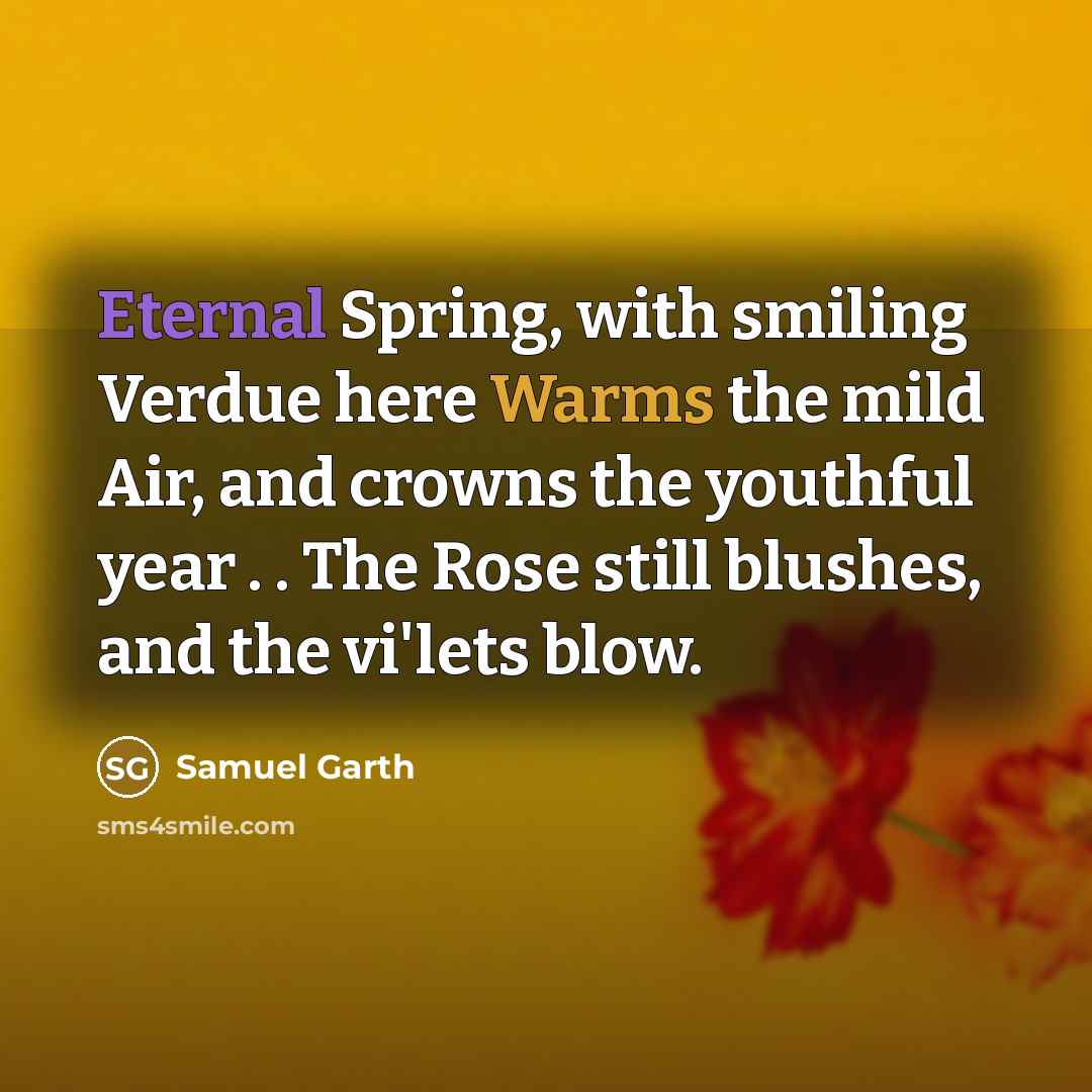 “Eternal Spring, with smiling Verdue here Warms the mild Air, and crowns the youthful year . . The Rose still blushes, and the vi'lets blow.” quote by Samuel Garth