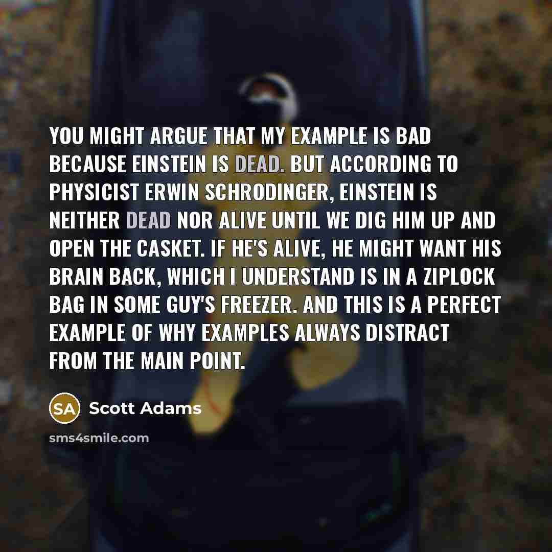 “You might argue that my example is bad because Einstein is dead. But according to physicist Erwin Schrodinger, Einstein is neither dead nor alive until we dig him up and open the casket. If he's alive, he might want his brain back, which I understand is in a Ziplock bag in some guy's freezer. And…” quote by Scott Adams