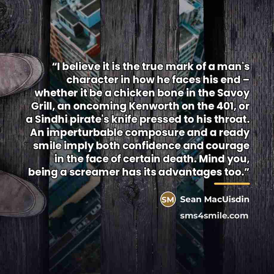 “I believe it is the true mark of a man's character in how he faces his end – whether it be a chicken bone in the Savoy Grill, an oncoming Kenworth on the 401, or a Sindhi pirate's knife pressed to his throat. An imperturbable composure and a ready smile imply both confidence and courage in the…” quote by Sean MacUisdin