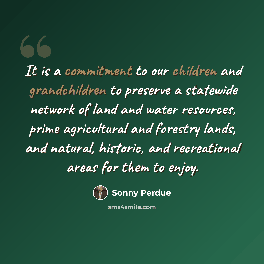 “It is a commitment to our children and grandchildren to preserve a statewide network of land and water resources, prime agricultural and forestry lands, and natural, historic, and recreational areas for them to enjoy.” quote by Sonny Perdue