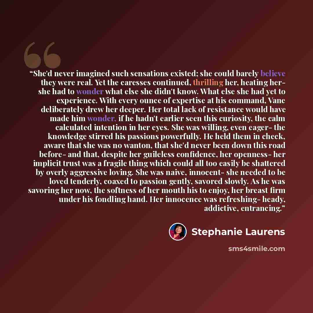 “She'd never imagined such sensations existed; she could barely believe they were real. Yet the caresses continued, thrilling her, heating her- she had to wonder what else she didn't know. What else she had yet to experience. With every ounce of expertise at his command, Vane deliberately drew her…” quote by Stephanie Laurens