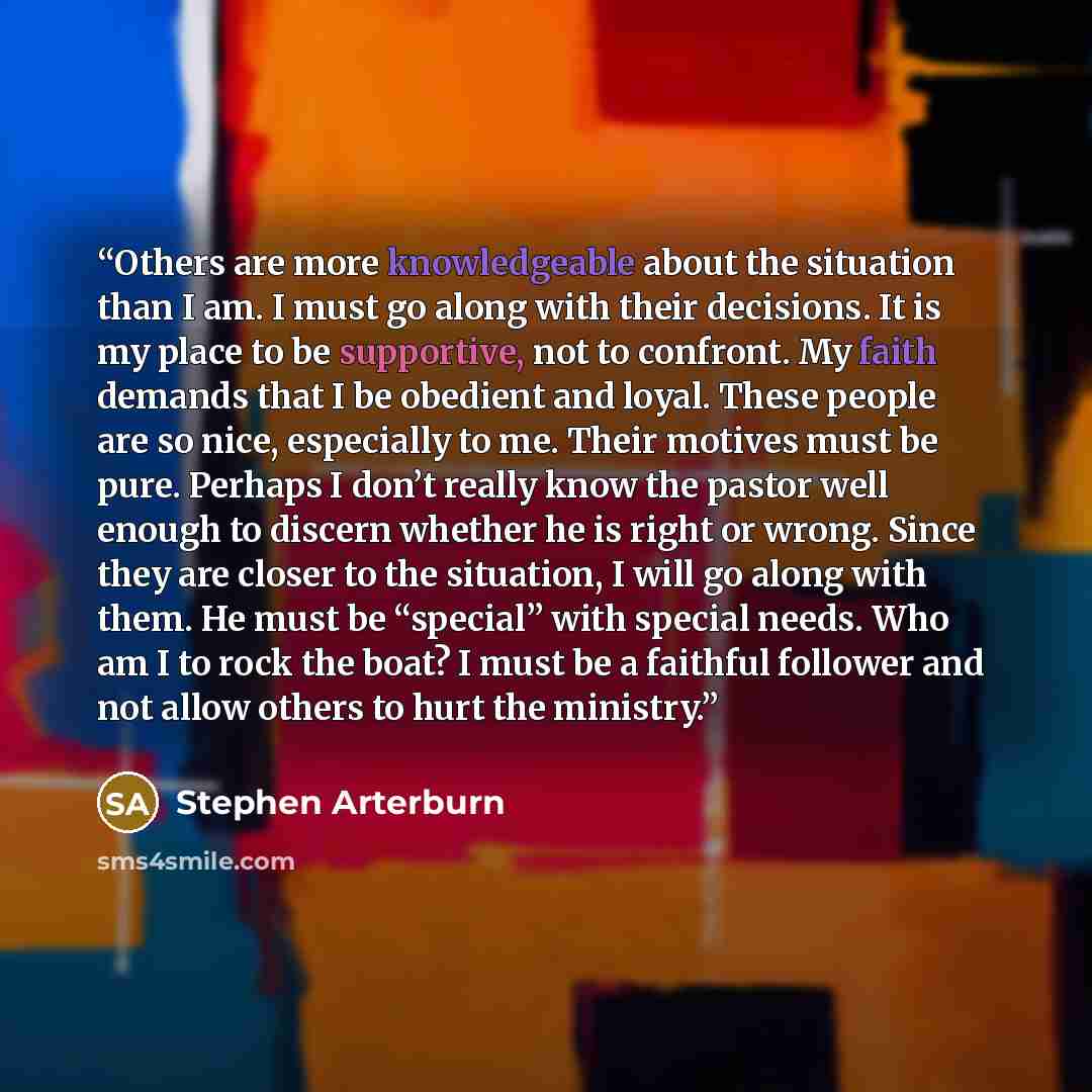 “Others are more knowledgeable about the situation than I am. I must go along with their decisions. It is my place to be supportive, not to confront. My faith demands that I be obedient and loyal. These people are so nice, especially to me. Their motives must be pure. Perhaps I don’t really know…” quote by Stephen Arterburn