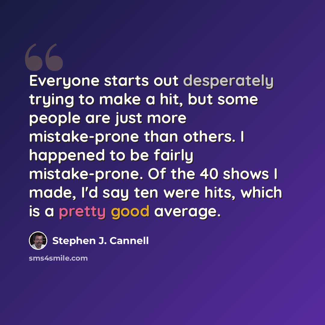 “Everyone starts out desperately trying to make a hit, but some people are just more mistake-prone than others. I happened to be fairly mistake-prone. Of the 40 shows I made, I'd say ten were hits, which is a pretty good average.” quote by Stephen J. Cannell