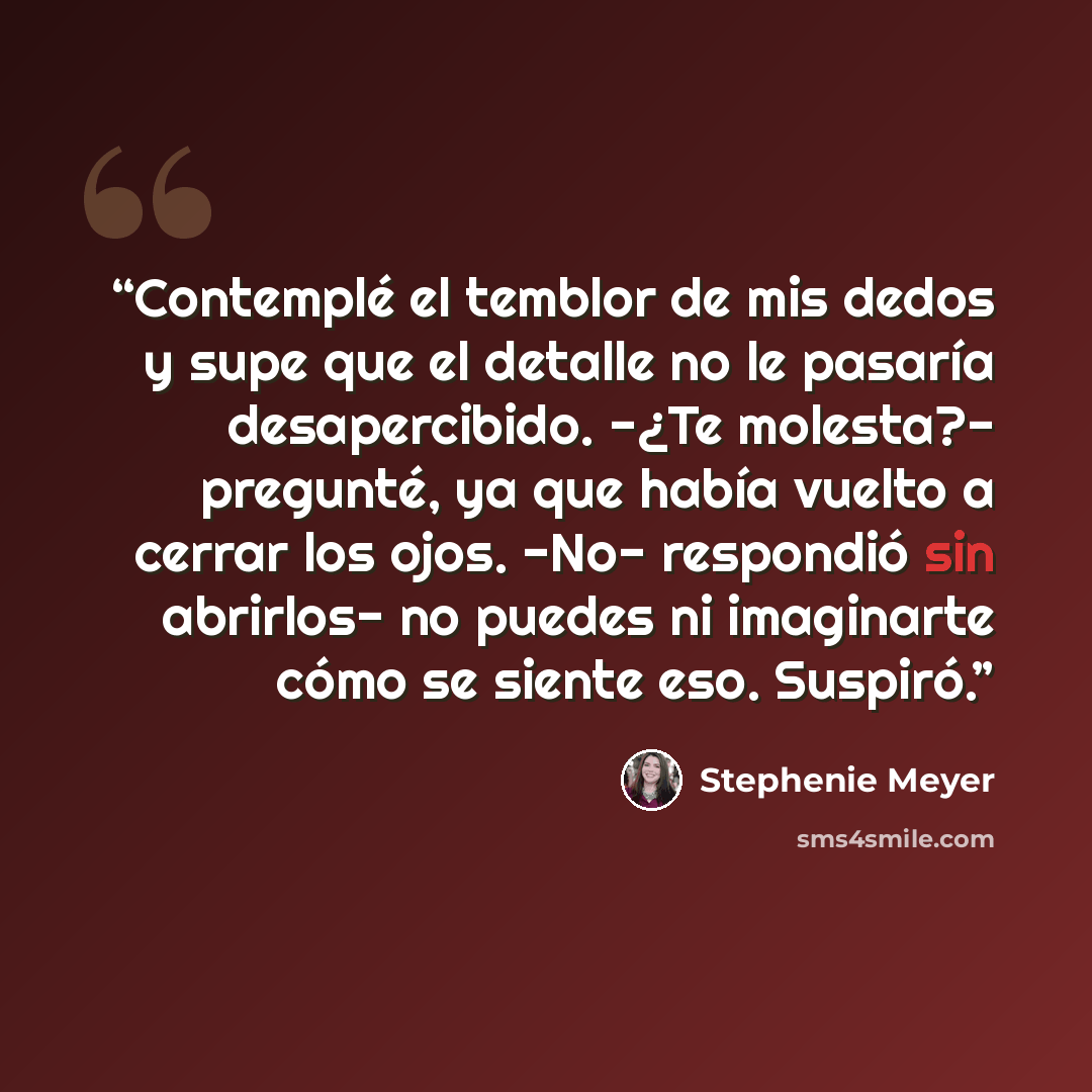 “Contemplé el temblor de mis dedos y supe que el detalle no le pasaría desapercibido. -¿Te molesta?- pregunté, ya que había vuelto a cerrar los ojos. -No- respondió sin abrirlos- no puedes ni imaginarte cómo se siente eso. Suspiró.” quote by Stephenie Meyer
