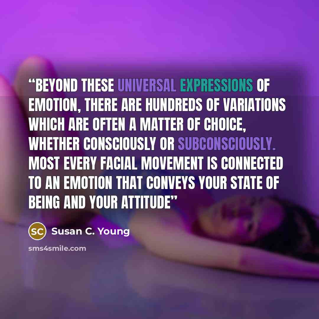 “Beyond these universal expressions of emotion, there are hundreds of variations which are often a matter of choice, whether consciously or subconsciously. Most every facial movement is connected to an emotion that conveys your state of being and your attitude” quote by Susan C. Young