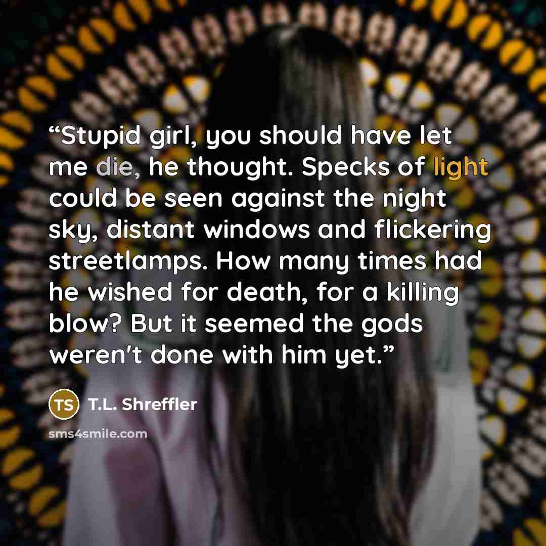 “Stupid girl, you should have let me die, he thought. Specks of light could be seen against the night sky, distant windows and flickering streetlamps. How many times had he wished for death, for a killing blow? But it seemed the gods weren't done with him yet.” quote by T.L. Shreffler