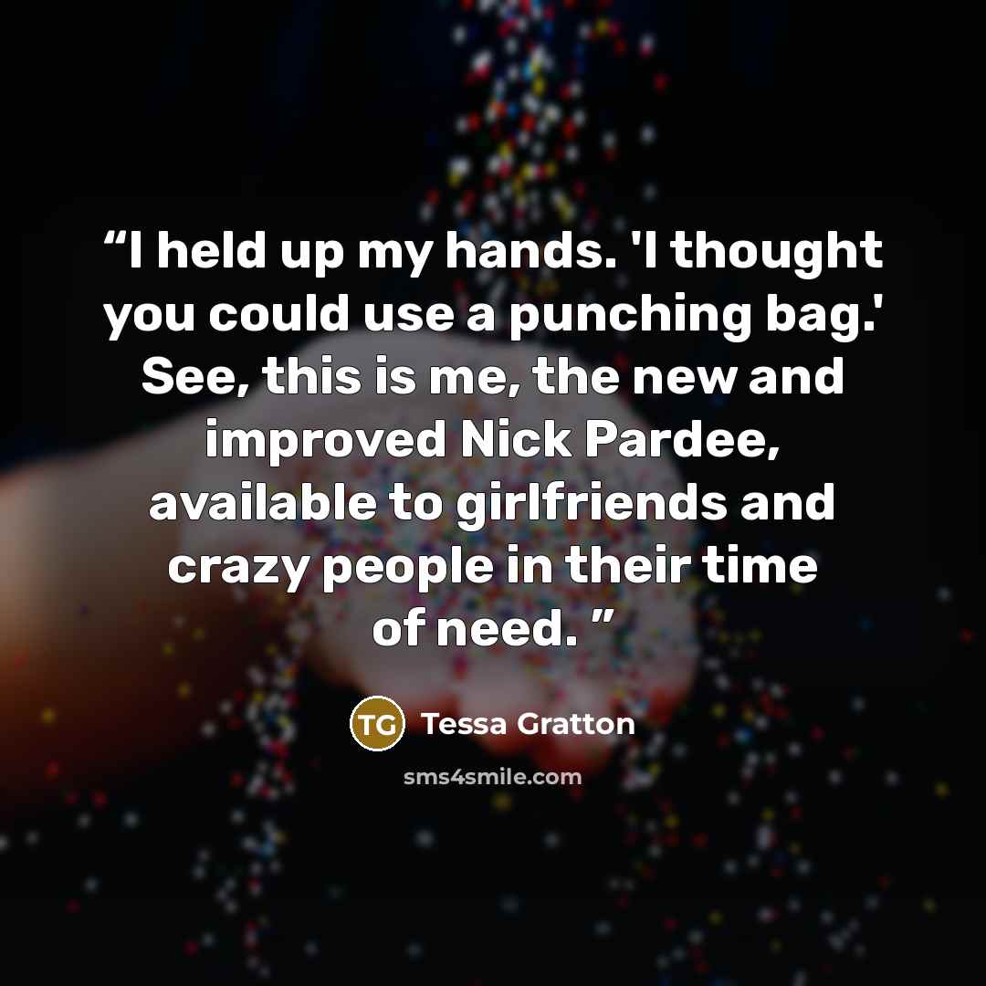 “I held up my hands. 'I thought you could use a punching bag.' See, this is me, the new and improved Nick Pardee, available to girlfriends and crazy people in their time of need.” quote by Tessa Gratton