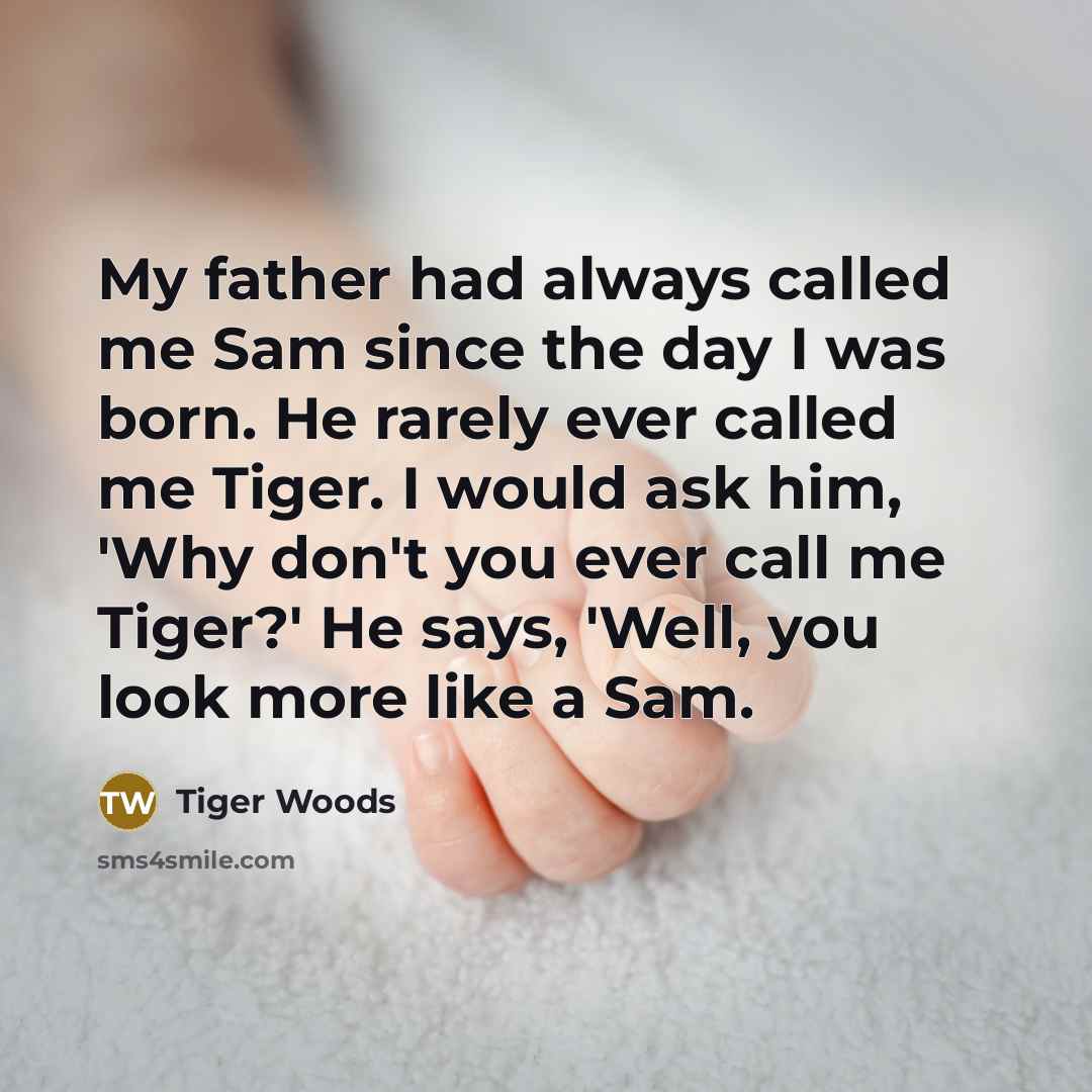 “My father had always called me Sam since the day I was born. He rarely ever called me Tiger. I would ask him, 'Why don't you ever call me Tiger?' He says, 'Well, you look more like a Sam.” quote by Tiger Woods