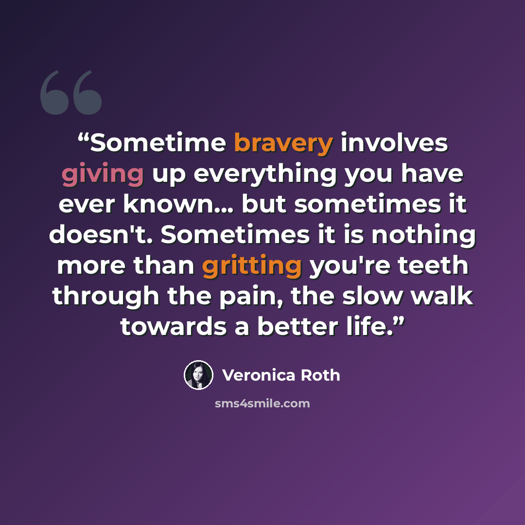 “Sometime bravery involves giving up everything you have ever known... but sometimes it doesn't. Sometimes it is nothing more than gritting you're teeth through the pain, the slow walk towards a better life.” quote by Veronica Roth
