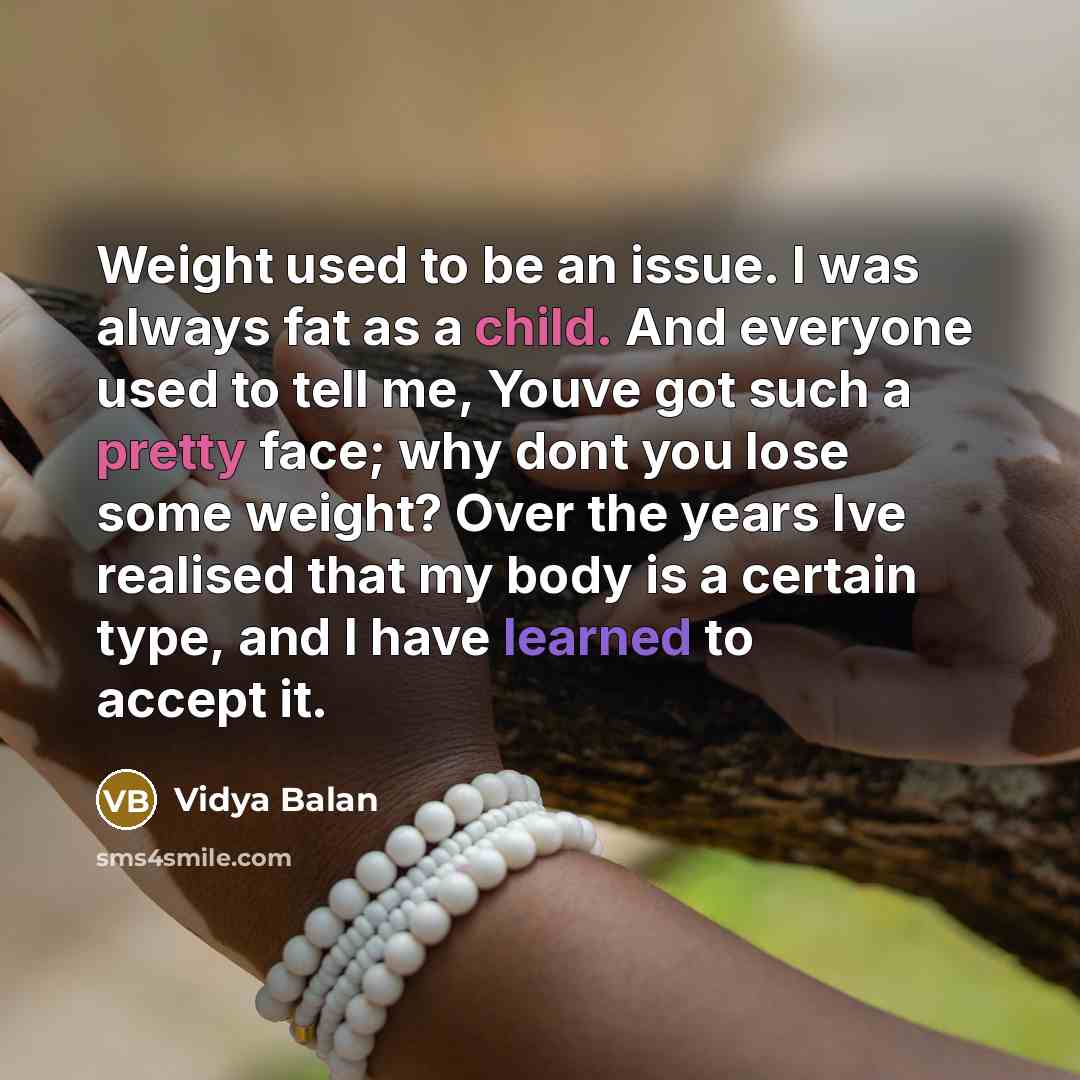 “Weight used to be an issue. I was always fat as a child. And everyone used to tell me, Youve got such a pretty face; why dont you lose some weight? Over the years Ive realised that my body is a certain type, and I have learned to accept it.” quote by Vidya Balan
