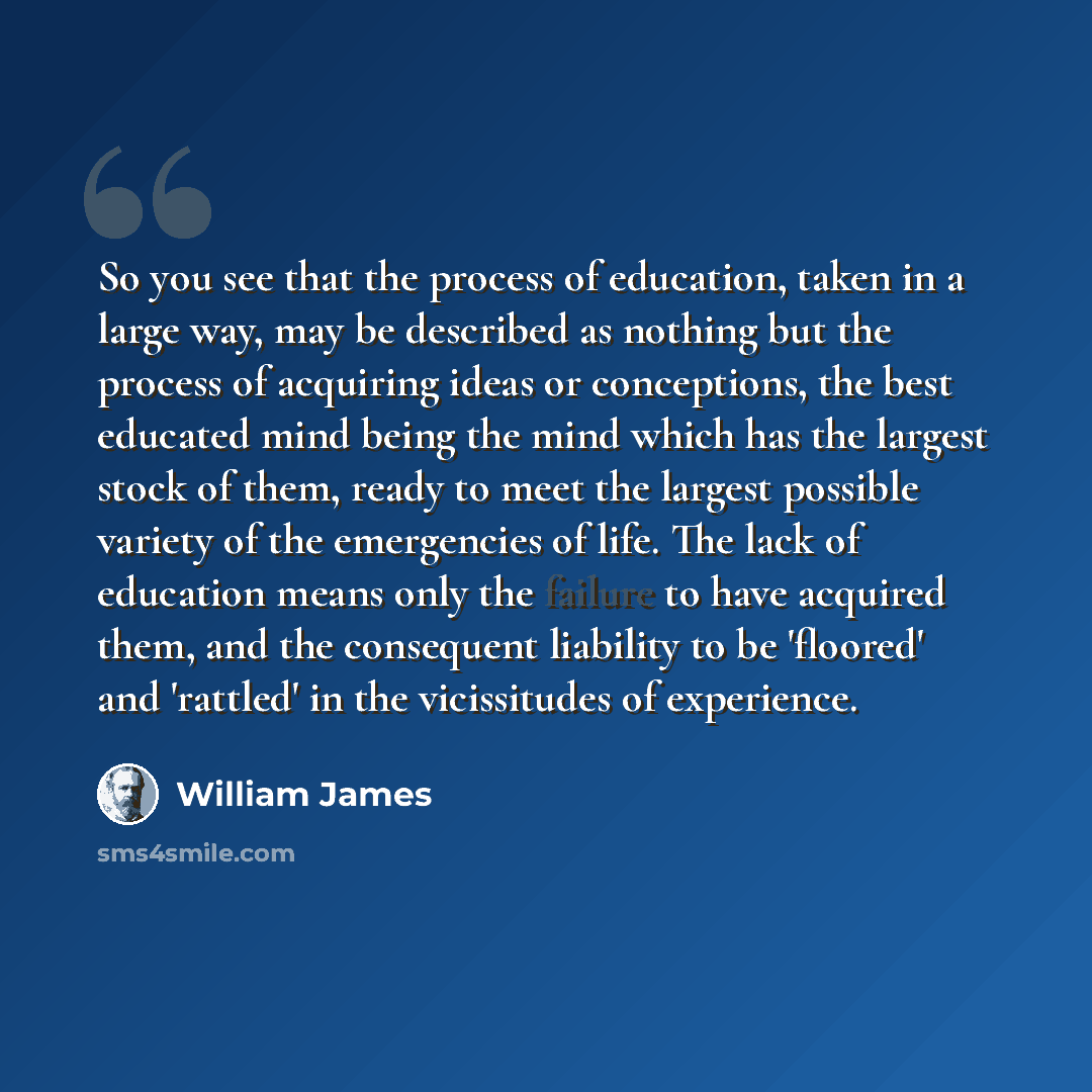 “So you see that the process of education, taken in a large way, may be described as nothing but the process of acquiring ideas or conceptions, the best educated mind being the mind which has the largest stock of them, ready to meet the largest possible variety of the emergencies of life. The lack…” quote by William James