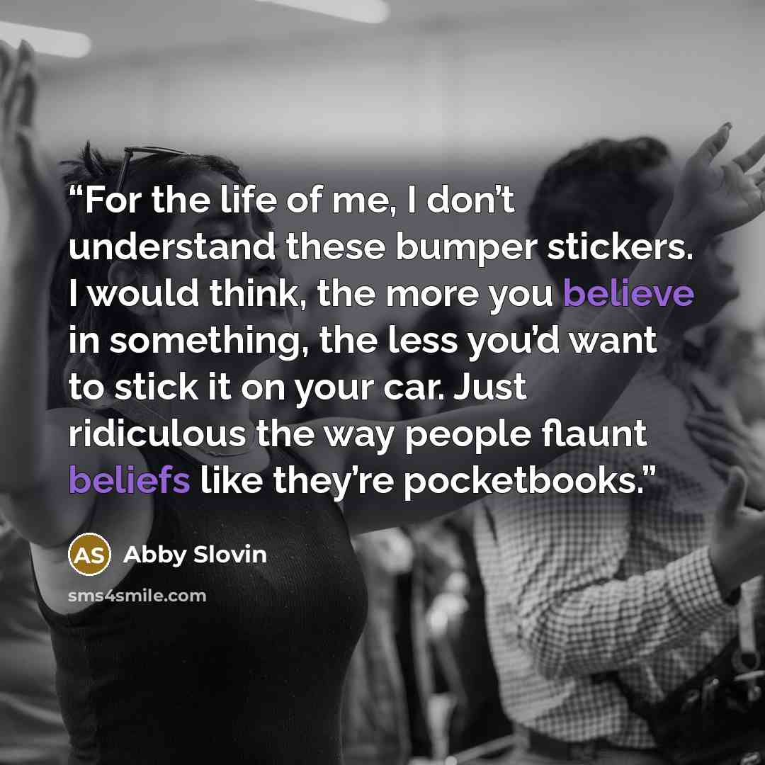 “For the life of me, I don’t understand these bumper stickers. I would think, the more you believe in something, the less you’d want to stick it on your car. Just ridiculous the way people flaunt beliefs like they’re pocketbooks.” quote by Abby Slovin