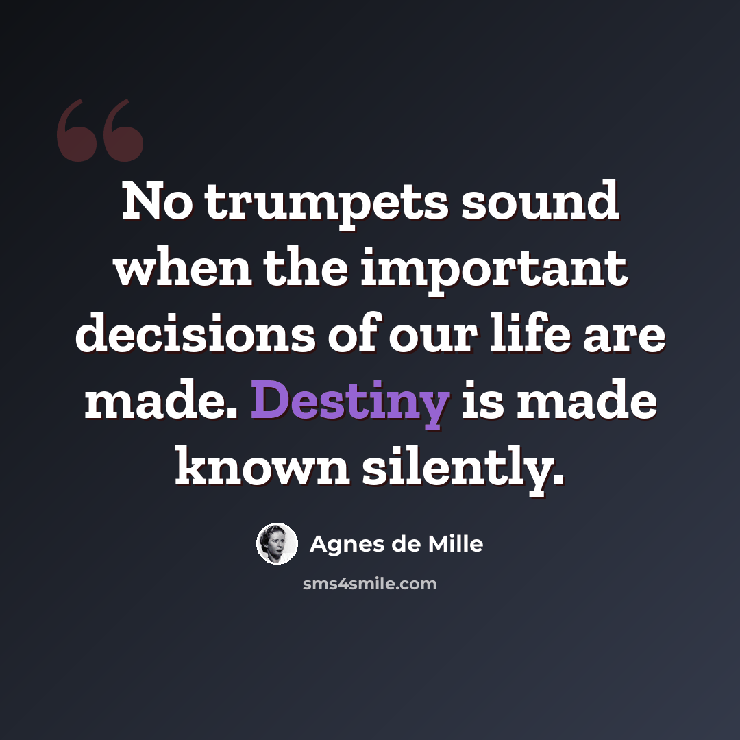 “No trumpets sound when the important decisions of our life are made. Destiny is made known silently.” quote by Agnes de Mille