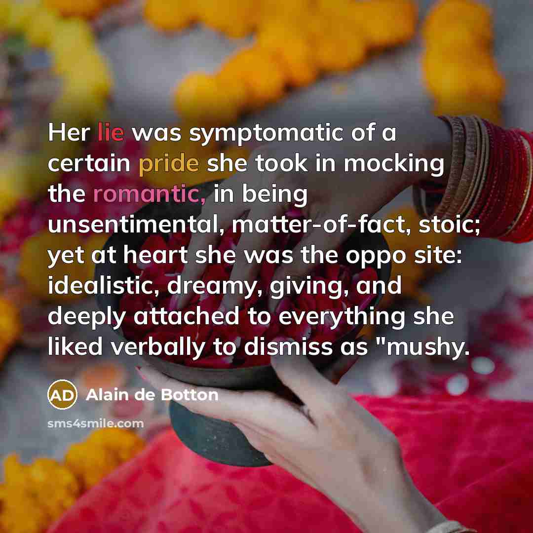 “Her lie was symptomatic of a certain pride she took in mocking the romantic, in being unsentimental, matter-of-fact, stoic; yet at heart she was the oppo site: idealistic, dreamy, giving, and deeply attached to everything she liked verbally to dismiss as "mushy.” quote by Alain de Botton