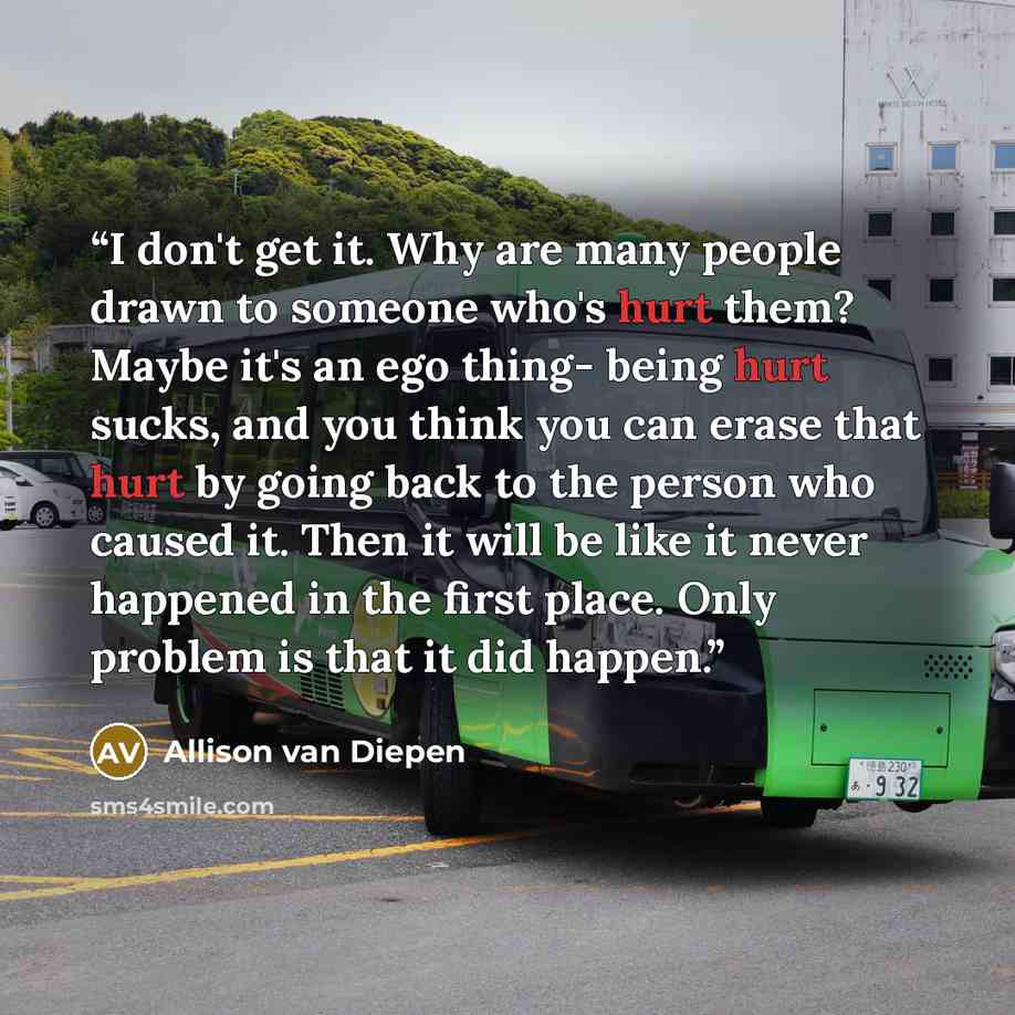 “I don't get it. Why are many people drawn to someone who's hurt them? Maybe it's an ego thing- being hurt sucks, and you think you can erase that hurt by going back to the person who caused it. Then it will be like it never happened in the first place. Only problem is that it did happen.” quote by Allison van Diepen