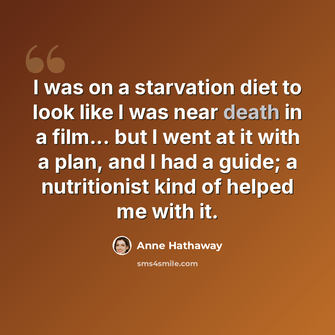 “I was on a starvation diet to look like I was near death in a film... but I went at it with a plan, and I had a guide; a nutritionist kind of helped me with it.” quote by Anne Hathaway
