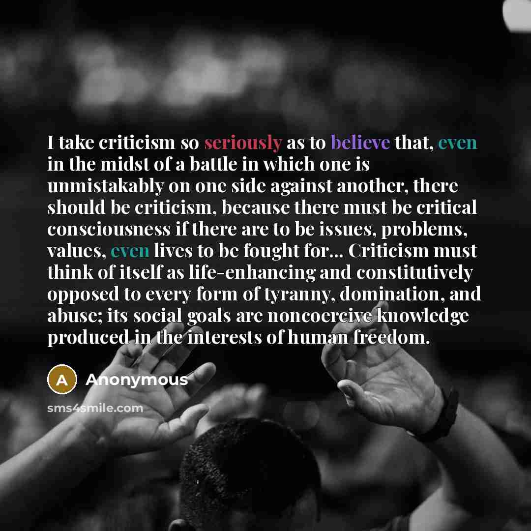 “I take criticism so seriously as to believe that, even in the midst of a battle in which one is unmistakably on one side against another, there should be criticism, because there must be critical consciousness if there are to be issues, problems, values, even lives to be fought for... Criticism…” quote by Anonymous