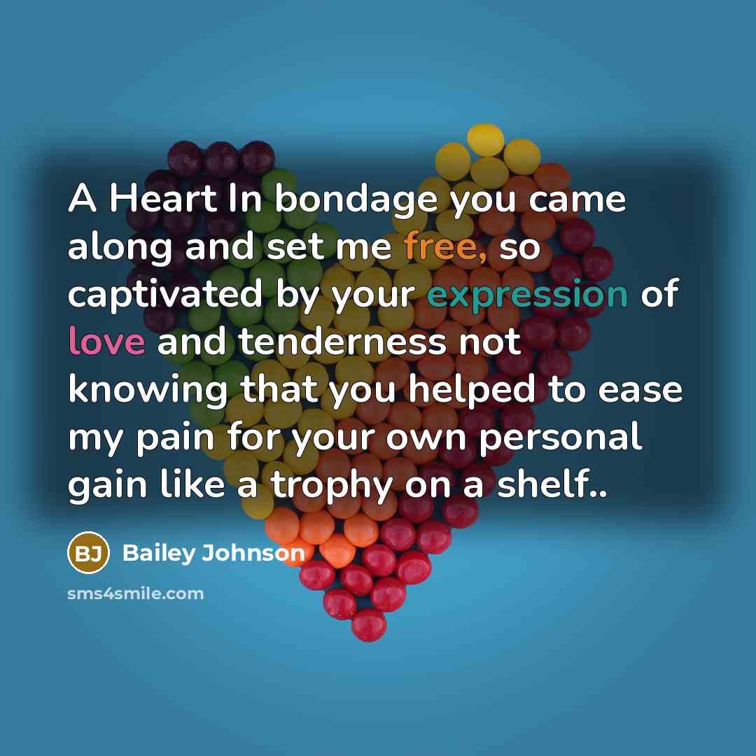 “A Heart In bondage you came along and set me free, so captivated by your expression of love and tenderness not knowing that you helped to ease my pain for your own personal gain like a trophy on a shelf..” quote by Bailey Johnson