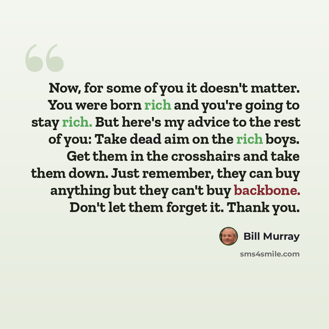 “Now, for some of you it doesn't matter. You were born rich and you're going to stay rich. But here's my advice to the rest of you: Take dead aim on the rich boys. Get them in the crosshairs and take them down. Just remember, they can buy anything but they can't buy backbone. Don't let them forget…” quote by Bill Murray