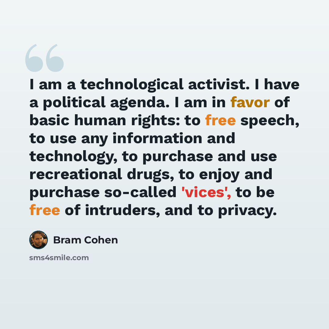 “I am a technological activist. I have a political agenda. I am in favor of basic human rights: to free speech, to use any information and technology, to purchase and use recreational drugs, to enjoy and purchase so-called 'vices', to be free of intruders, and to privacy.” quote by Bram Cohen