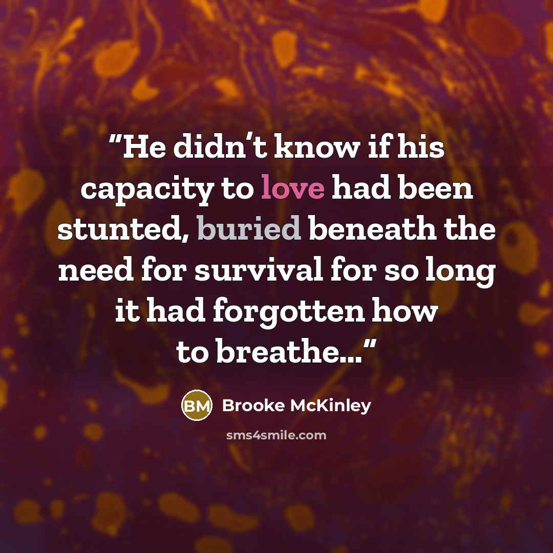 “He didn’t know if his capacity to love had been stunted, buried beneath the need for survival for so long it had forgotten how to breathe…” quote by Brooke McKinley