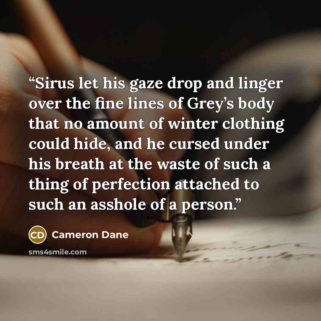 “Sirus let his gaze drop and linger over the fine lines of Grey’s body that no amount of winter clothing could hide, and he cursed under his breath at the waste of such a thing of perfection attached to such an asshole of a person.” quote by Cameron Dane