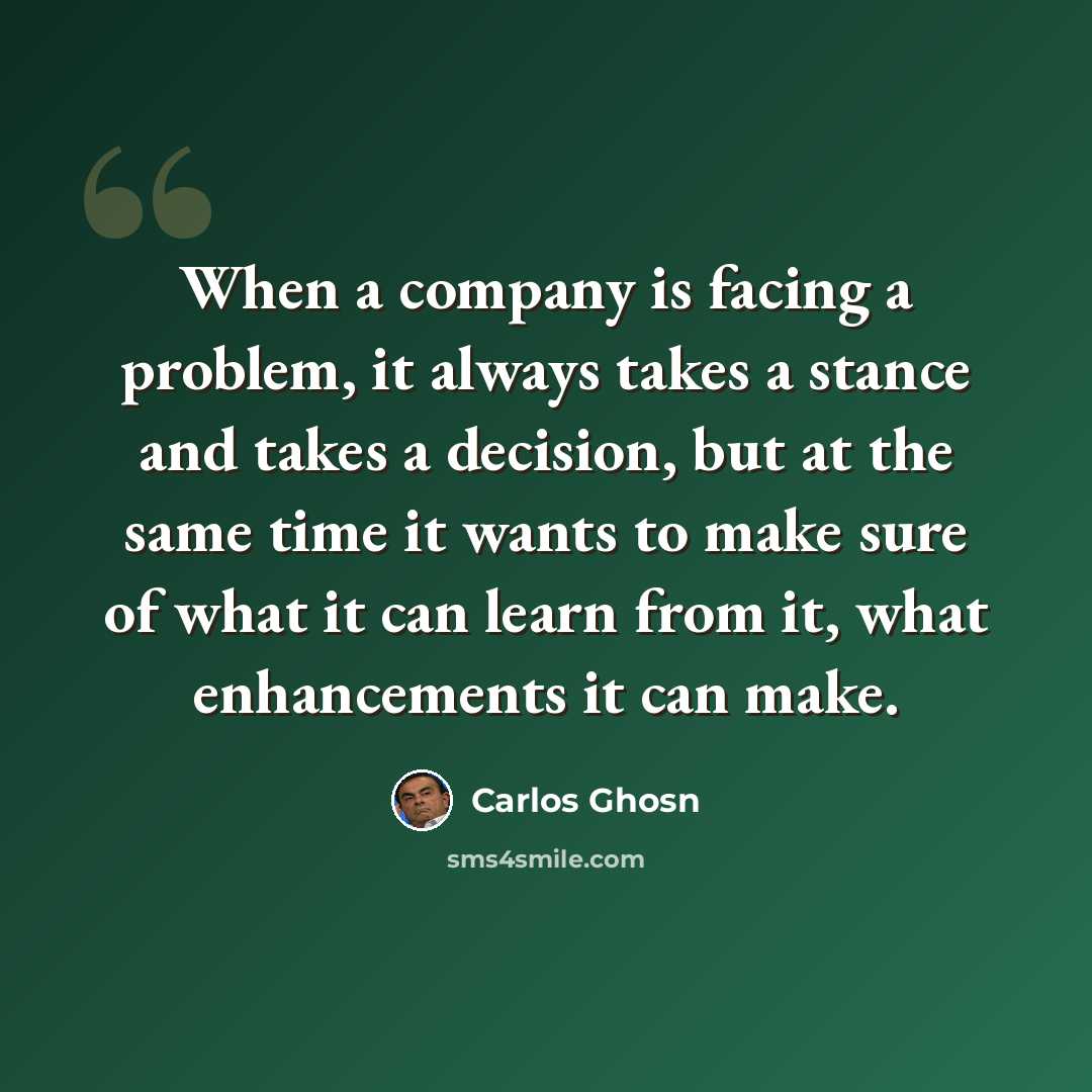 “When a company is facing a problem, it always takes a stance and takes a decision, but at the same time it wants to make sure of what it can learn from it, what enhancements it can make.” quote by Carlos Ghosn
