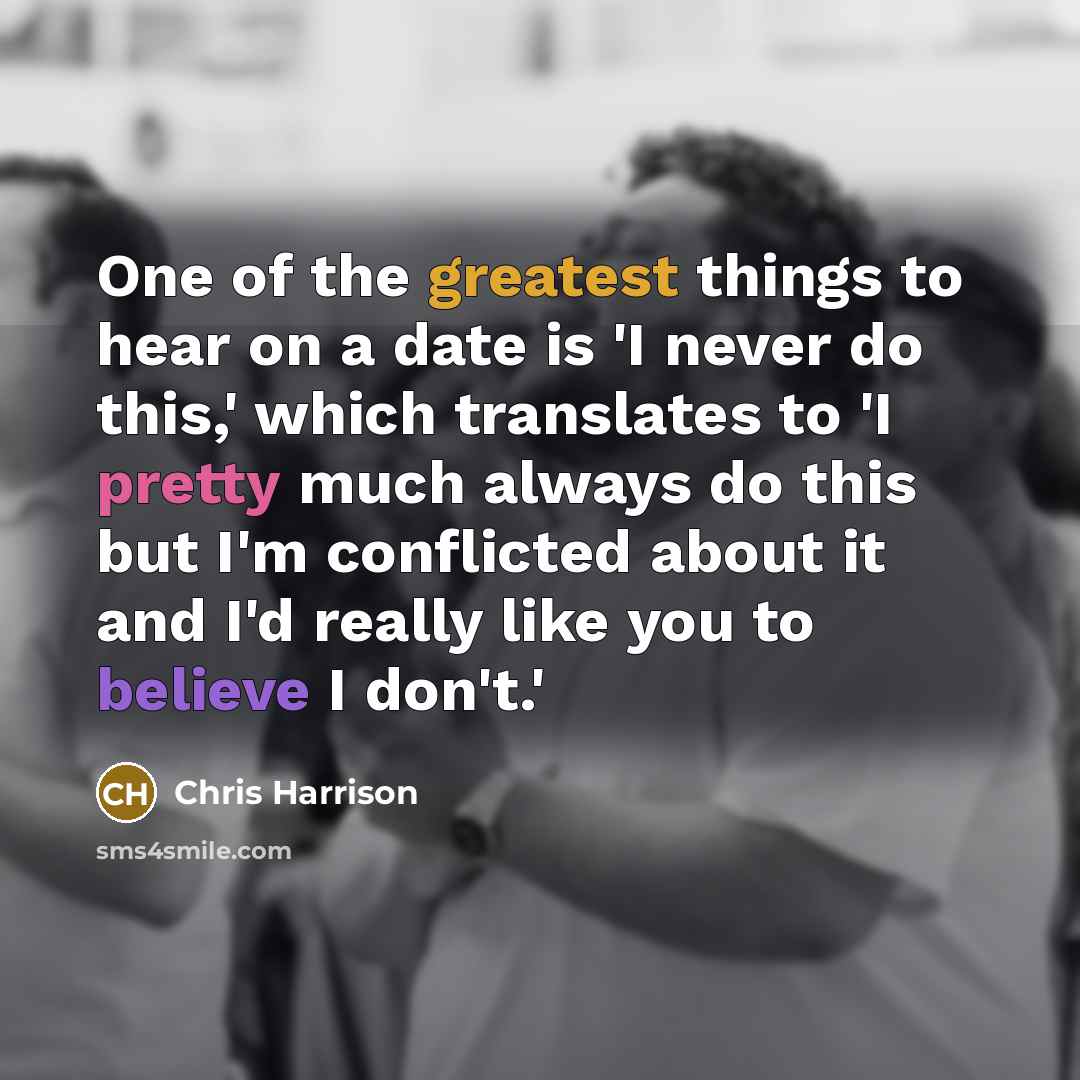 “One of the greatest things to hear on a date is 'I never do this,' which translates to 'I pretty much always do this but I'm conflicted about it and I'd really like you to believe I don't.'” quote by Chris Harrison