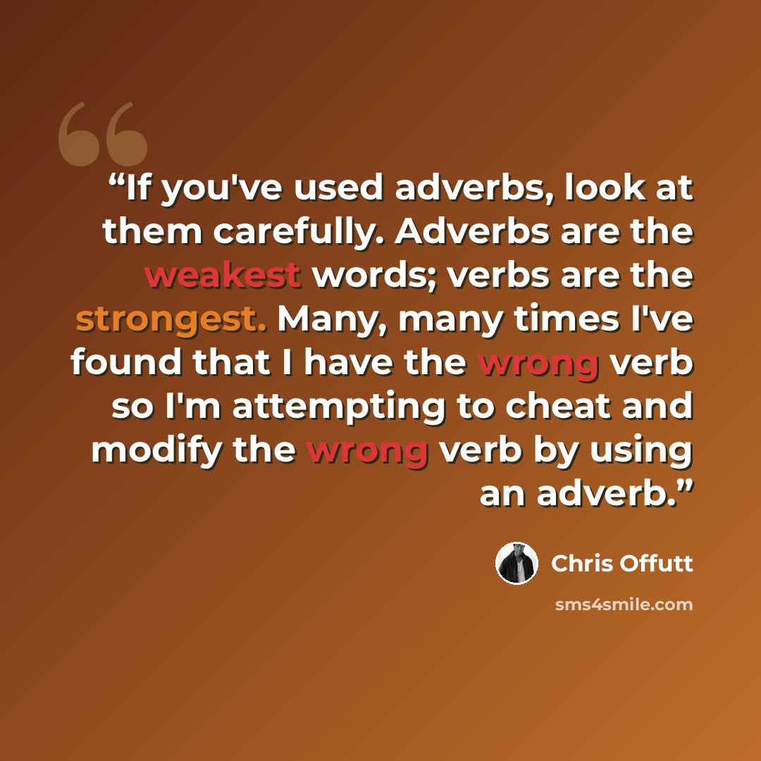 “If you've used adverbs, look at them carefully. Adverbs are the weakest words; verbs are the strongest. Many, many times I've found that I have the wrong verb so I'm attempting to cheat and modify the wrong verb by using an adverb.” quote by Chris Offutt