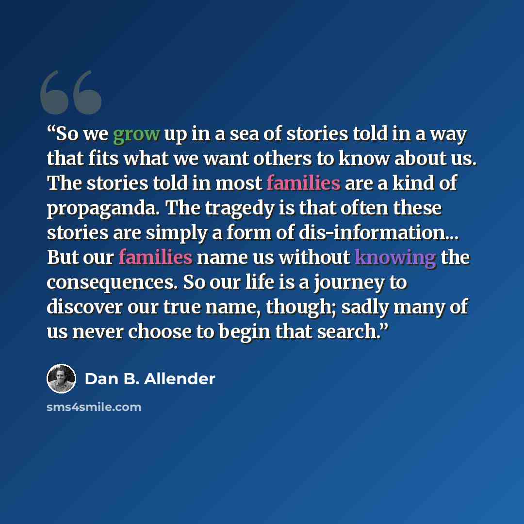 “So we grow up in a sea of stories told in a way that fits what we want others to know about us. The stories told in most families are a kind of propaganda. The tragedy is that often these stories are simply a form of dis-information... But our families name us without knowing the consequences. So…” quote by Dan B. Allender