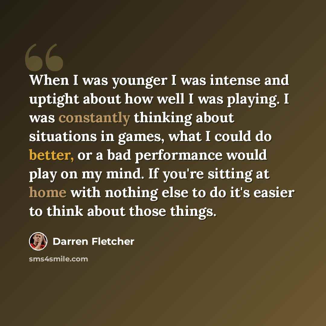 “When I was younger I was intense and uptight about how well I was playing. I was constantly thinking about situations in games, what I could do better, or a bad performance would play on my mind. If you're sitting at home with nothing else to do it's easier to think about those things.” quote by Darren Fletcher
