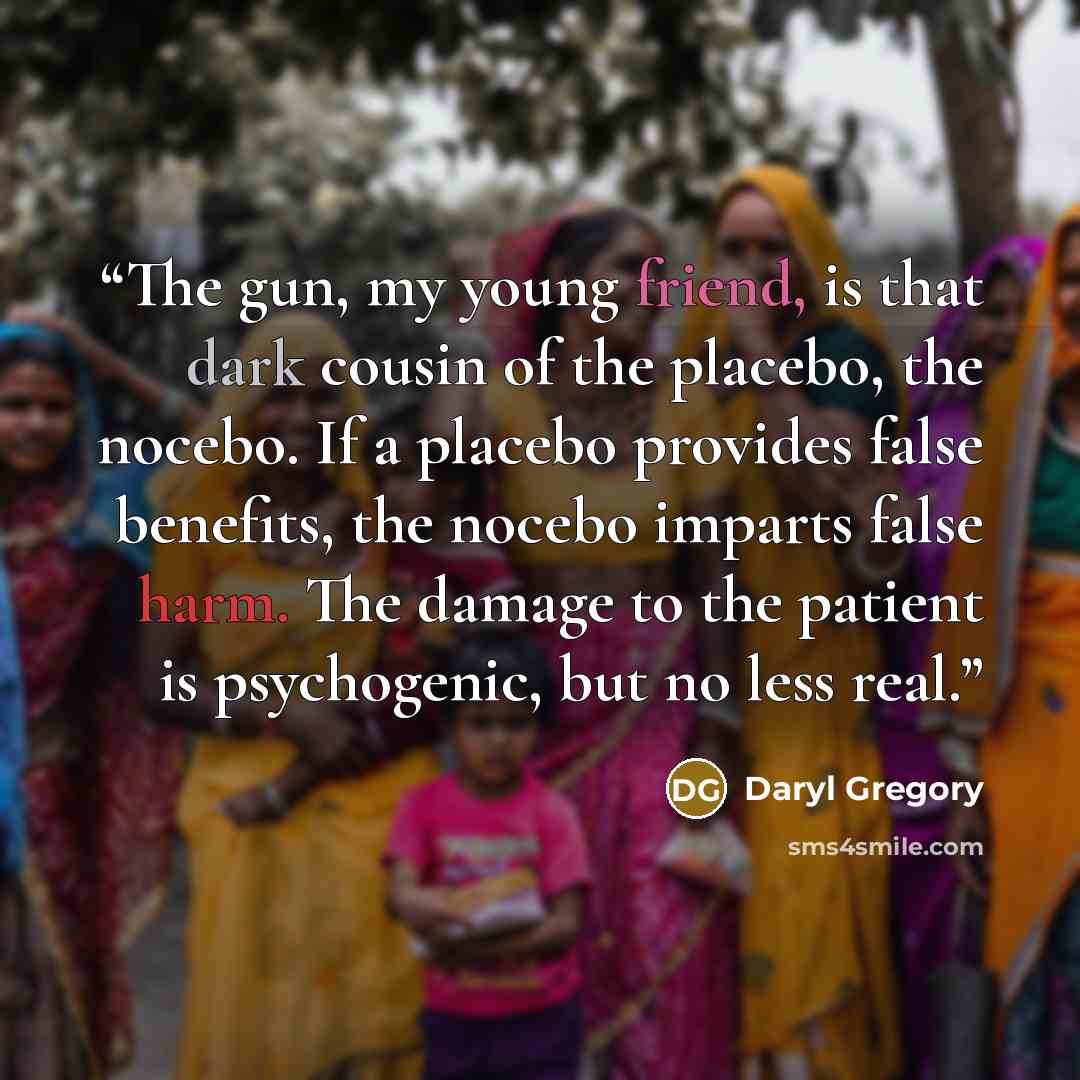 “The gun, my young friend, is that dark cousin of the placebo, the nocebo. If a placebo provides false benefits, the nocebo imparts false harm. The damage to the patient is psychogenic, but no less real.” quote by Daryl Gregory