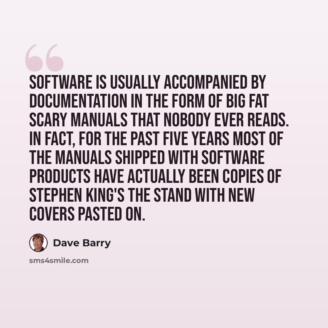“Software is usually accompanied by documentation in the form of big fat scary manuals that nobody ever reads. In fact, for the past five years most of the manuals shipped with software products have actually been copies of Stephen King's The Stand with new covers pasted on.” quote by Dave Barry