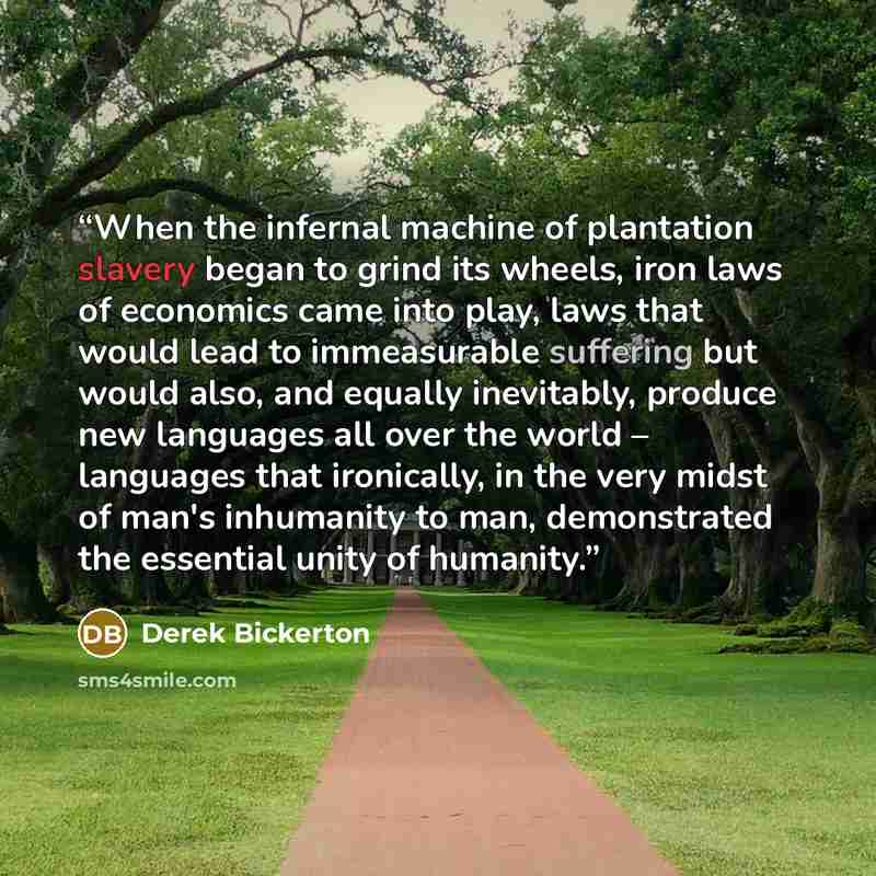 “When the infernal machine of plantation slavery began to grind its wheels, iron laws of economics came into play, laws that would lead to immeasurable suffering but would also, and equally inevitably, produce new languages all over the world – languages that ironically, in the very midst of man's…” quote by Derek Bickerton