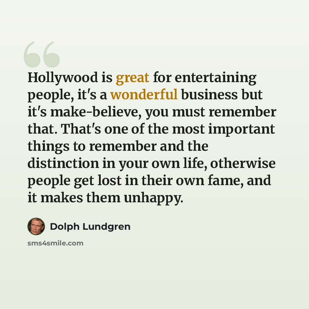 “Hollywood is great for entertaining people, it's a wonderful business but it's make-believe, you must remember that. That's one of the most important things to remember and the distinction in your own life, otherwise people get lost in their own fame, and it makes them unhappy.” quote by Dolph Lundgren
