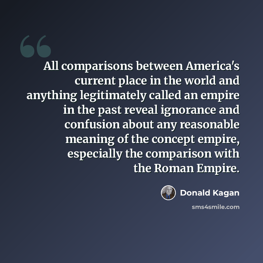 “All comparisons between America's current place in the world and anything legitimately called an empire in the past reveal ignorance and confusion about any reasonable meaning of the concept empire, especially the comparison with the Roman Empire.” quote by Donald Kagan