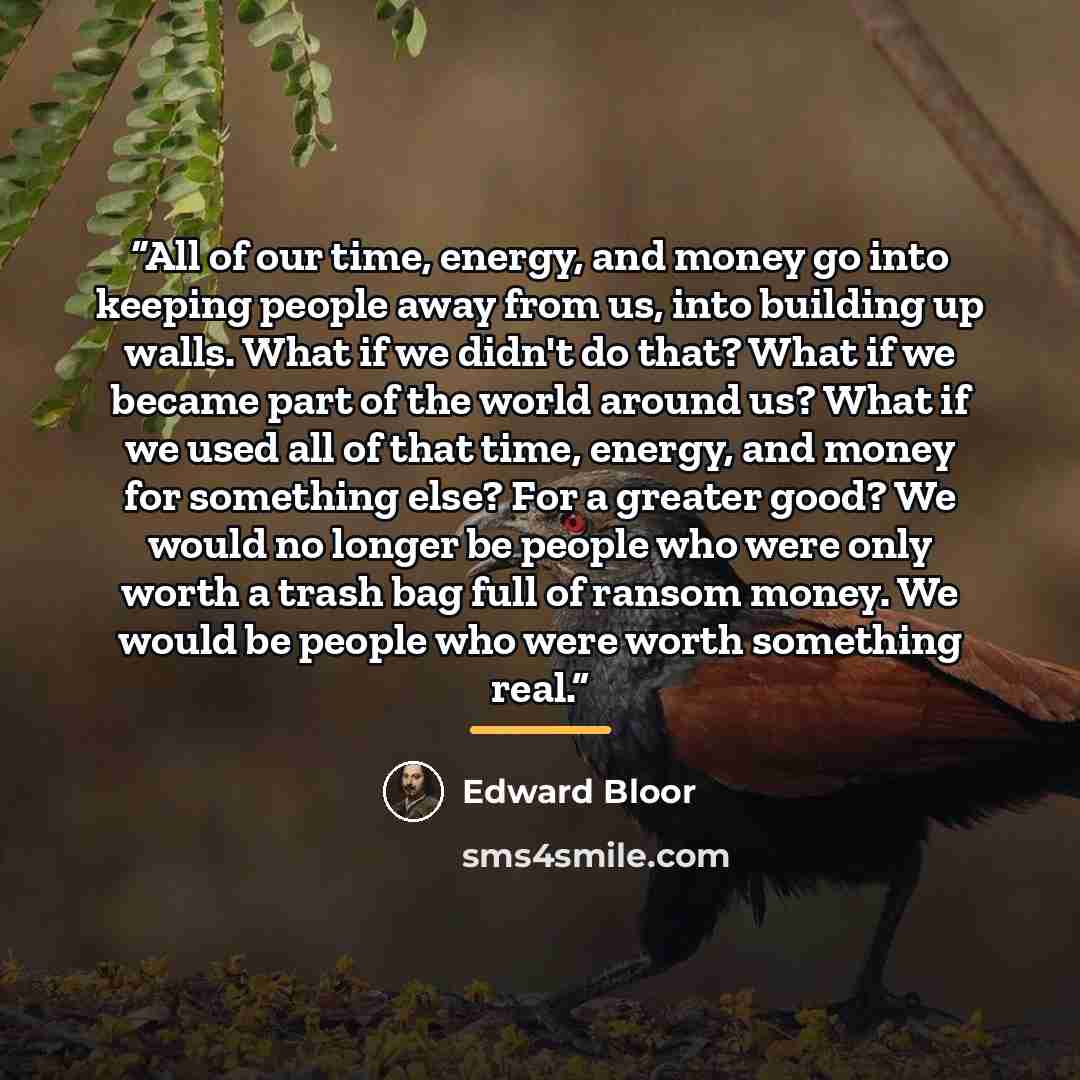 “All of our time, energy, and money go into keeping people away from us, into building up walls. What if we didn't do that? What if we became part of the world around us? What if we used all of that time, energy, and money for something else? For a greater good? We would no longer be people who…” quote by Edward Bloor