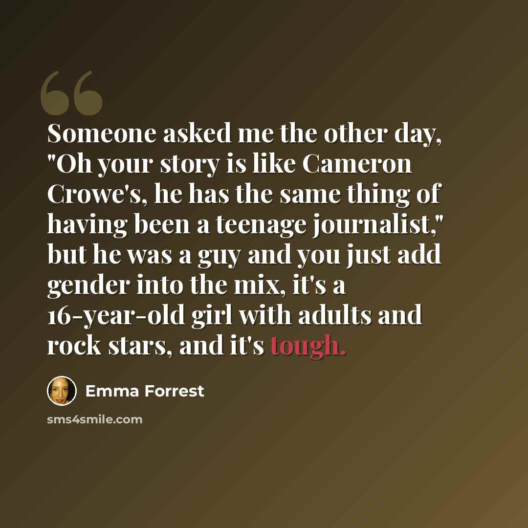 “Someone asked me the other day, "Oh your story is like Cameron Crowe's, he has the same thing of having been a teenage journalist," but he was a guy and you just add gender into the mix, it's a 16-year-old girl with adults and rock stars, and it's tough.” quote by Emma Forrest