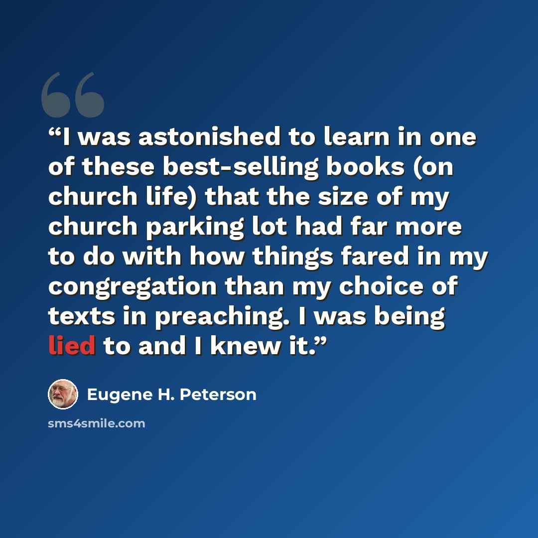 “I was astonished to learn in one of these best-selling books (on church life) that the size of my church parking lot had far more to do with how things fared in my congregation than my choice of texts in preaching. I was being lied to and I knew it.” quote by Eugene H. Peterson