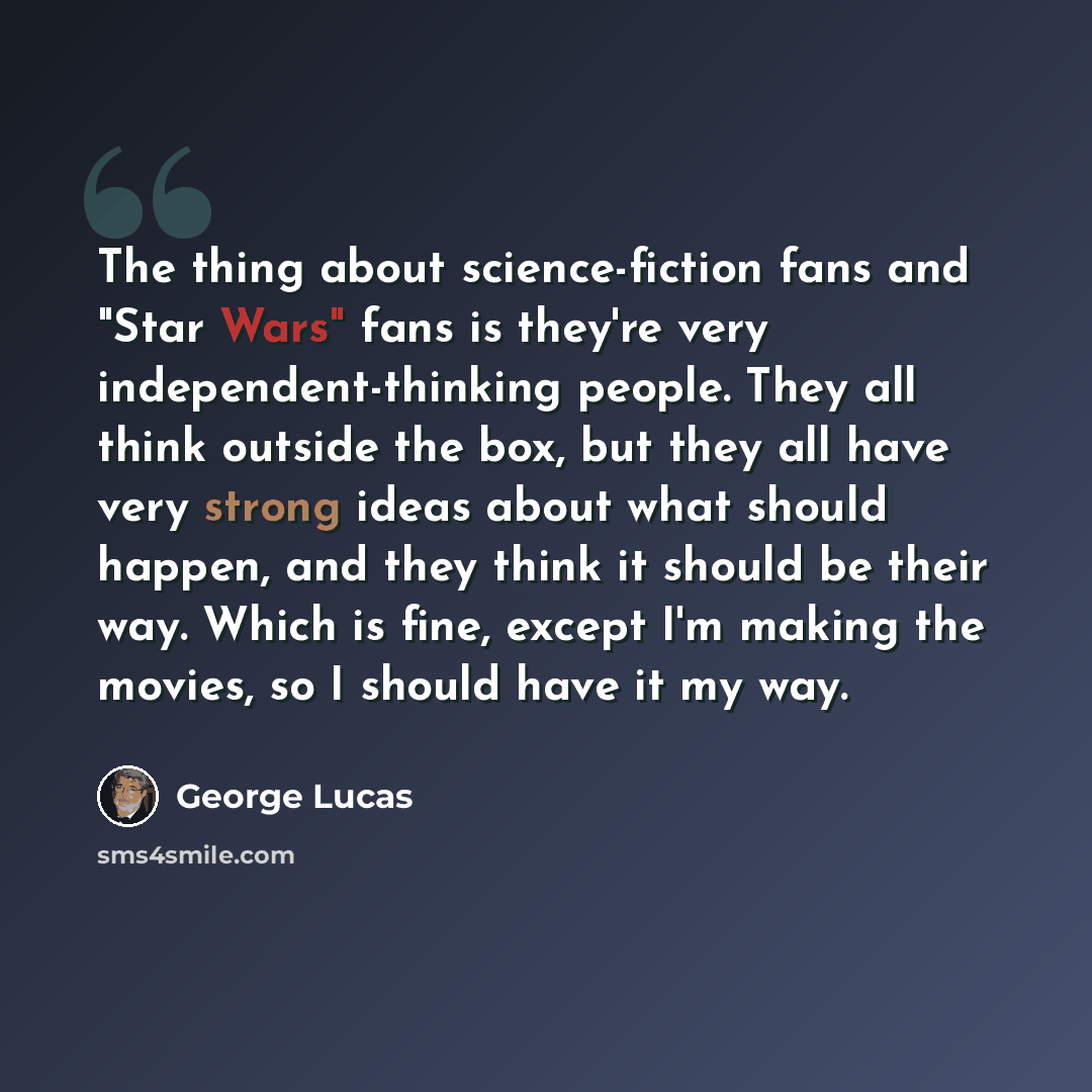 “The thing about science-fiction fans and "Star Wars" fans is they're very independent-thinking people. They all think outside the box, but they all have very strong ideas about what should happen, and they think it should be their way. Which is fine, except I'm making the movies, so I should have…” quote by George Lucas