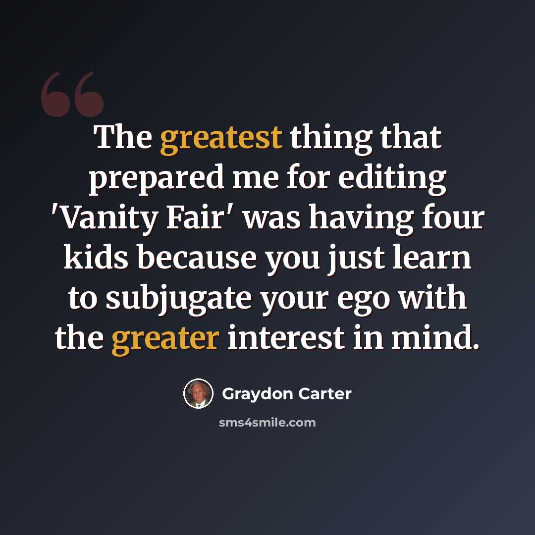 “The greatest thing that prepared me for editing 'Vanity Fair' was having four kids because you just learn to subjugate your ego with the greater interest in mind.” quote by Graydon Carter