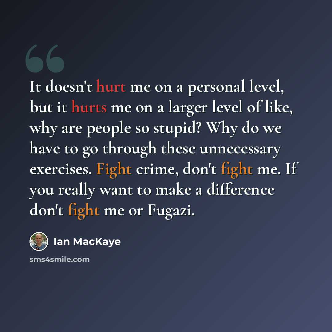 “It doesn't hurt me on a personal level, but it hurts me on a larger level of like, why are people so stupid? Why do we have to go through these unnecessary exercises. Fight crime, don't fight me. If you really want to make a difference don't fight me or Fugazi.” quote by Ian MacKaye
