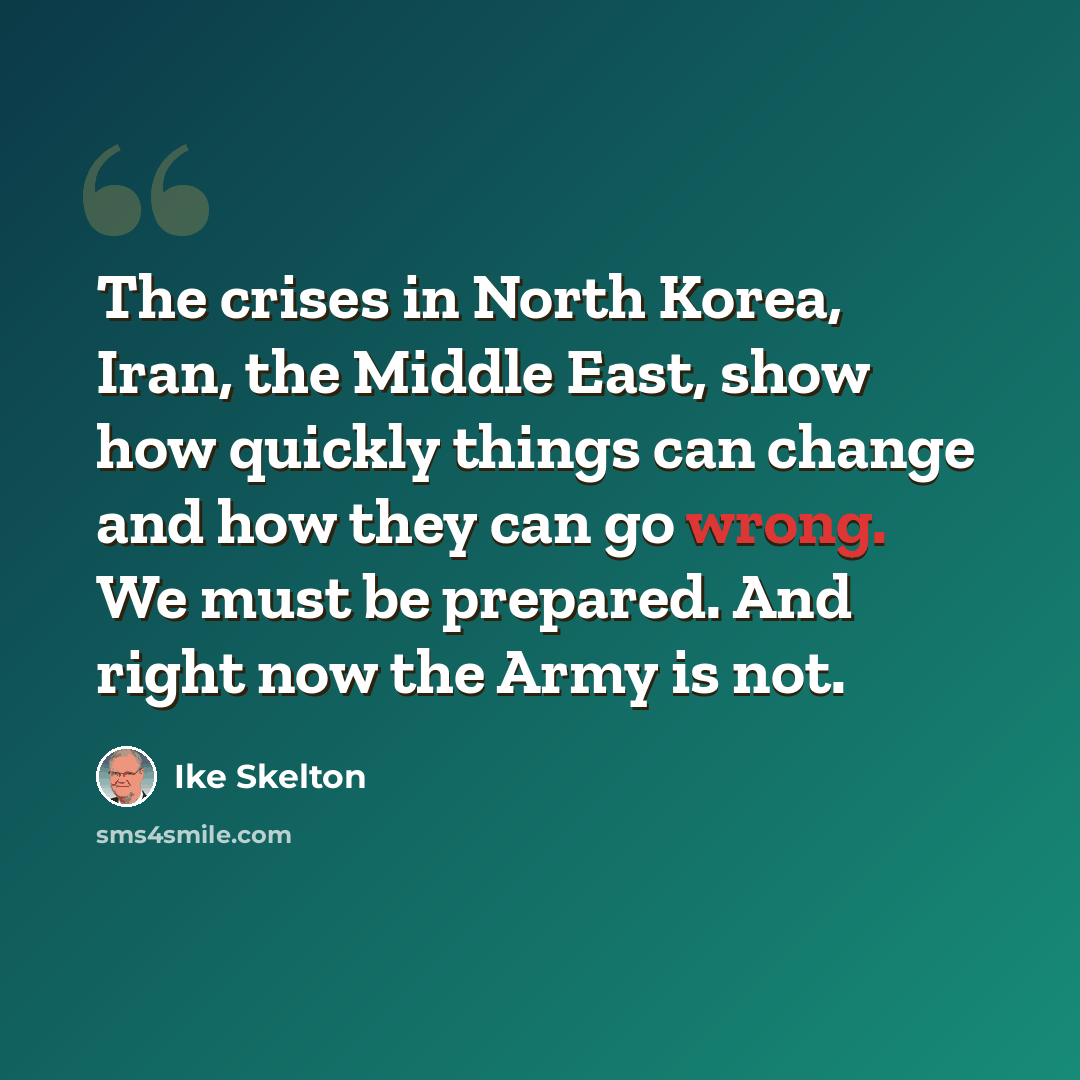 “The crises in North Korea, Iran, the Middle East, show how quickly things can change and how they can go wrong. We must be prepared. And right now the Army is not.” quote by Ike Skelton
