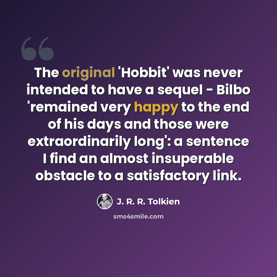 “The original 'Hobbit' was never intended to have a sequel - Bilbo 'remained very happy to the end of his days and those were extraordinarily long': a sentence I find an almost insuperable obstacle to a satisfactory link.” quote by J. R. R. Tolkien